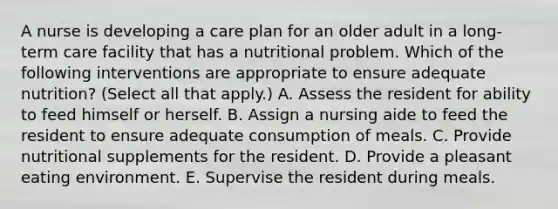 A nurse is developing a care plan for an older adult in a long-term care facility that has a nutritional problem. Which of the following interventions are appropriate to ensure adequate nutrition? (Select all that apply.) A. Assess the resident for ability to feed himself or herself. B. Assign a nursing aide to feed the resident to ensure adequate consumption of meals. C. Provide nutritional supplements for the resident. D. Provide a pleasant eating environment. E. Supervise the resident during meals.