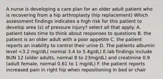 A nurse is developing a care plan for an older adult patient who is recovering from a hip arthroplasty (hip replacement) Which assessment findings indicates a high risk for this patient to develop area (s) of pressure injury? select all that apply. A. patient takes time to think about responses to questions B. the patient is an older adult with a poor appetite C. the patient reports an inability to control their urine D. The patients albumin level <3.2 mg//dL( normal 3.4 to 5.4g/dL) E.lab findings include BUN 12 (older adults, normal 8 to 23mg/dL) and creatinine 0.9 (adult female, normal 0.61 to 1 mg/dL) F. the patient reports increased pain in right hip when repositioning in bed or chair