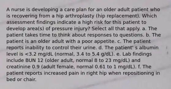 A nurse is developing a care plan for an older adult patient who is recovering from a hip arthroplasty (hip replacement). Which assessment findings indicate a high risk for this patient to develop area(s) of pressure injury? Select all that apply. a. The patient takes time to think about responses to questions. b. The patient is an older adult with a poor appetite. c. The patient reports inability to control their urine. d. The patient' s albumin level is <3.2 mg/dL (normal, 3.4 to 5.4 g/dL). e. Lab findings include BUN 12 (older adult, normal 8 to 23 mg/dL) and creatinine 0.9 (adult female, normal 0.61 to 1 mg/dL). f. The patient reports increased pain in right hip when repositioning in bed or chair.