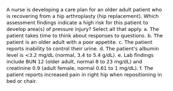 A nurse is developing a care plan for an older adult patient who is recovering from a hip arthroplasty (hip replacement). Which assessment findings indicate a high risk for this patient to develop area(s) of pressure injury? Select all that apply. a. The patient takes time to think about responses to questions. b. The patient is an older adult with a poor appetite. c. The patient reports inability to control their urine. d. The patient's albumin level is <3.2 mg/dL (normal, 3.4 to 5.4 g/dL). e. Lab findings include BUN 12 (older adult, normal 8 to 23 mg/dL) and creatinine 0.9 (adult female, normal 0.61 to 1 mg/dL). f. The patient reports increased pain in right hip when repositioning in bed or chair.