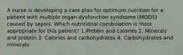 A nurse is developing a care plan for optimum nutrition for a patient with multiple organ dysfunction syndrome (MODS) caused by sepsis. Which nutritional combination is most appropriate for this patient? 1.Protein and calories 2. Minerals and protein 3. Calories and carbohydrates 4. Carbohydrates and minerals