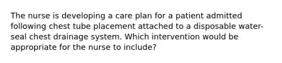 The nurse is developing a care plan for a patient admitted following chest tube placement attached to a disposable water-seal chest drainage system. Which intervention would be appropriate for the nurse to include?