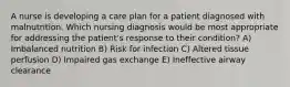 A nurse is developing a care plan for a patient diagnosed with malnutrition. Which nursing diagnosis would be most appropriate for addressing the patient's response to their condition? A) Imbalanced nutrition B) Risk for infection C) Altered tissue perfusion D) Impaired gas exchange E) Ineffective airway clearance