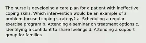 The nurse is developing a care plan for a patient with ineffective coping skills. Which intervention would be an example of a problem-focused coping strategy? a. Scheduling a regular exercise program b. Attending a seminar on treatment options c. Identifying a confidant to share feelings d. Attending a support group for families