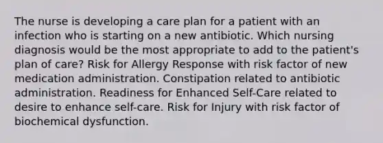 The nurse is developing a care plan for a patient with an infection who is starting on a new antibiotic. Which nursing diagnosis would be the most appropriate to add to the patient's plan of care? Risk for Allergy Response with risk factor of new medication administration. Constipation related to antibiotic administration. Readiness for Enhanced Self-Care related to desire to enhance self-care. Risk for Injury with risk factor of biochemical dysfunction.