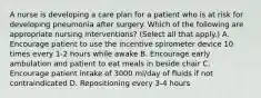 A nurse is developing a care plan for a patient who is at risk for developing pneumonia after surgery. Which of the following are appropriate nursing interventions? (Select all that apply.) A. Encourage patient to use the incentive spirometer device 10 times every 1-2 hours while awake B. Encourage early ambulation and patient to eat meals in beside chair C. Encourage patient intake of 3000 ml/day of fluids if not contraindicated D. Repositioning every 3-4 hours