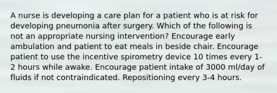 A nurse is developing a care plan for a patient who is at risk for developing pneumonia after surgery. Which of the following is not an appropriate nursing intervention? Encourage early ambulation and patient to eat meals in beside chair. Encourage patient to use the incentive spirometry device 10 times every 1-2 hours while awake. Encourage patient intake of 3000 ml/day of fluids if not contraindicated. Repositioning every 3-4 hours.