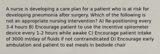 A nurse is developing a care plan for a patient who is at risk for developing pneumonia after surgery. Which of the following is not an appropriate nursing intervention? A) Re-positioning every 3-4 hours B) Encourage patient to use the incentive spirometer device every 1-2 hours while awake C) Encourage patient intake of 3000 ml/day of fluids if not contraindicated D) Encourage early ambulation and patient to eat meals in bedside chair