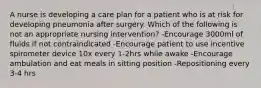 A nurse is developing a care plan for a patient who is at risk for developing pneumonia after surgery. Which of the following is not an appropriate nursing intervention? -Encourage 3000ml of fluids if not contraindicated -Encourage patient to use incentive spirometer device 10x every 1-2hrs while awake -Encourage ambulation and eat meals in sitting position -Repositioning every 3-4 hrs