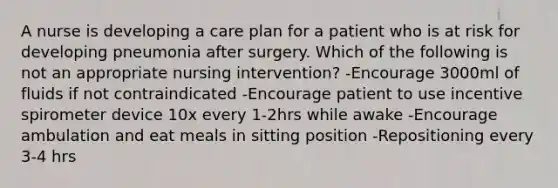 A nurse is developing a care plan for a patient who is at risk for developing pneumonia after surgery. Which of the following is not an appropriate nursing intervention? -Encourage 3000ml of fluids if not contraindicated -Encourage patient to use incentive spirometer device 10x every 1-2hrs while awake -Encourage ambulation and eat meals in sitting position -Repositioning every 3-4 hrs