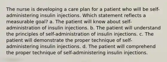 The nurse is developing a care plan for a patient who will be self-administering insulin injections. Which statement reflects a measurable goal? a. The patient will know about self-administration of insulin injections. b. The patient will understand the principles of self-administration of insulin injections. c. The patient will demonstrate the proper technique of self-administering insulin injections. d. The patient will comprehend the proper technique of self-administering insulin injections.