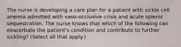 The nurse is developing a care plan for a patient with sickle cell anemia admitted with vaso-occlusive crisis and acute splenic sequestration. The nurse knows that which of the following can exacerbate the patient's condition and contribute to further sickling? (Select all that apply.)