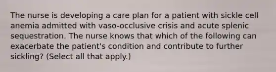 The nurse is developing a care plan for a patient with sickle cell anemia admitted with vaso-occlusive crisis and acute splenic sequestration. The nurse knows that which of the following can exacerbate the patient's condition and contribute to further sickling? (Select all that apply.)