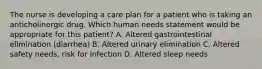 The nurse is developing a care plan for a patient who is taking an anticholinergic drug. Which human needs statement would be appropriate for this patient? A. Altered gastrointestinal elimination (diarrhea) B. Altered urinary elimination C. Altered safety needs, risk for infection D. Altered sleep needs