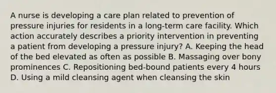 A nurse is developing a care plan related to prevention of pressure injuries for residents in a long-term care facility. Which action accurately describes a priority intervention in preventing a patient from developing a pressure injury? A. Keeping the head of the bed elevated as often as possible B. Massaging over bony prominences C. Repositioning bed-bound patients every 4 hours D. Using a mild cleansing agent when cleansing the skin