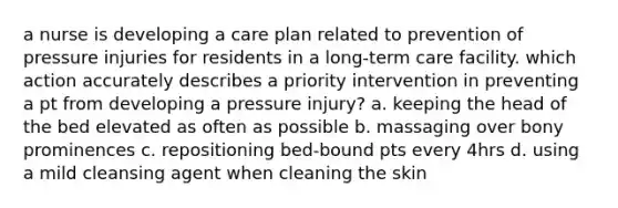 a nurse is developing a care plan related to prevention of pressure injuries for residents in a long-term care facility. which action accurately describes a priority intervention in preventing a pt from developing a pressure injury? a. keeping the head of the bed elevated as often as possible b. massaging over bony prominences c. repositioning bed-bound pts every 4hrs d. using a mild cleansing agent when cleaning the skin