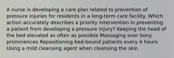 A nurse is developing a care plan related to prevention of pressure injuries for residents in a long-term care facility. Which action accurately describes a priority intervention in preventing a patient from developing a pressure injury? Keeping the head of the bed elevated as often as possible Massaging over bony prominences Repositioning bed-bound patients every 4 hours Using a mild cleansing agent when cleansing the skin