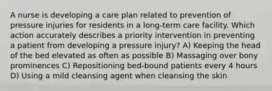 A nurse is developing a care plan related to prevention of pressure injuries for residents in a long-term care facility. Which action accurately describes a priority intervention in preventing a patient from developing a pressure injury? A) Keeping the head of the bed elevated as often as possible B) Massaging over bony prominences C) Repositioning bed-bound patients every 4 hours D) Using a mild cleansing agent when cleansing the skin