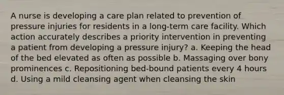 A nurse is developing a care plan related to prevention of pressure injuries for residents in a long-term care facility. Which action accurately describes a priority intervention in preventing a patient from developing a pressure injury? a. Keeping the head of the bed elevated as often as possible b. Massaging over bony prominences c. Repositioning bed-bound patients every 4 hours d. Using a mild cleansing agent when cleansing the skin