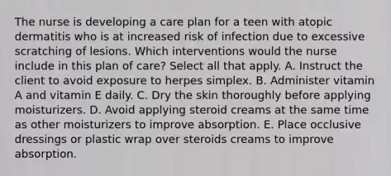 The nurse is developing a care plan for a teen with atopic dermatitis who is at increased risk of infection due to excessive scratching of lesions. Which interventions would the nurse include in this plan of care? Select all that apply. A. Instruct the client to avoid exposure to herpes simplex. B. Administer vitamin A and vitamin E daily. C. Dry the skin thoroughly before applying moisturizers. D. Avoid applying steroid creams at the same time as other moisturizers to improve absorption. E. Place occlusive dressings or plastic wrap over steroids creams to improve absorption.