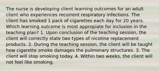 The nurse is developing client learning outcomes for an adult client who experiences recurrent respiratory infections. The client has smoked 1 pack of cigarettes each day for 20 years. Which learning outcome is most appropiate for inclusion in the teaching​ plan? 1. Upon conclusion of the teaching​ session, the client will correctly state two types of nicotine replacement products. 2. During the teaching​ session, the client will be taught how cigarette smoke damages the pulmonary structures. 3. The client will stop smoking today. 4. Within two​ weeks, the client will not feel like smoking.