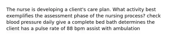 The nurse is developing a client's care plan. What activity best exemplifies the assessment phase of the nursing process? check blood pressure daily give a complete bed bath determines the client has a pulse rate of 88 bpm assist with ambulation