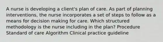 A nurse is developing a client's plan of care. As part of planning interventions, the nurse incorporates a set of steps to follow as a means for decision making for care. Which structured methodology is the nurse including in the plan? Procedure Standard of care Algorithm Clinical practice guideline