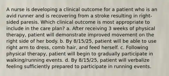 A nurse is developing a clinical outcome for a patient who is an avid runner and is recovering from a stroke resulting in right-sided paresis. Which clinical outcome is most appropriate to include in the care plan? a. After receiving 3 weeks of physical therapy, patient will demonstrate improved movement on the right side of her body. b. By 8/15/25, patient will be able to use right arm to dress, comb hair, and feed herself. c. Following physical therapy, patient will begin to gradually participate in walking/running events. d. By 8/15/25, patient will verbalize feeling sufficiently prepared to participate in running events.