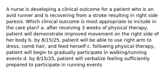 A nurse is developing a clinical outcome for a patient who is an avid runner and is recovering from a stroke resulting in right side paresis. Which clinical outcome is most appropriate to include in the care plan? a. after receiving 3 weeks of physical therapy, patient will demonstrate improved movement on the right side of her body b. by 8/15/25, patient will be able to use right arm to dress, comb hair, and feed herself c. following physical therapy, patient will begin to gradually participate in walking/running events d. by 8/15/25, patient will verbalize feeling sufficiently prepared to participate in running events