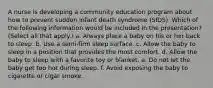 A nurse is developing a community education program about how to prevent sudden infant death syndrome (SIDS). Which of the following information would be included in the presentation? (Select all that apply.) a. Always place a baby on his or her back to sleep. b. Use a semi-firm sleep surface. c. Allow the baby to sleep in a position that provides the most comfort. d. Allow the baby to sleep with a favorite toy or blanket. e. Do not let the baby get too hot during sleep. f. Avoid exposing the baby to cigarette or cigar smoke.