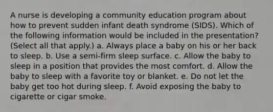 A nurse is developing a community education program about how to prevent sudden infant death syndrome (SIDS). Which of the following information would be included in the presentation? (Select all that apply.) a. Always place a baby on his or her back to sleep. b. Use a semi-firm sleep surface. c. Allow the baby to sleep in a position that provides the most comfort. d. Allow the baby to sleep with a favorite toy or blanket. e. Do not let the baby get too hot during sleep. f. Avoid exposing the baby to cigarette or cigar smoke.