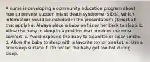 A nurse is developing a community education program about how to prevent sudden infant death syndrome (SIDS). Which information would be included in the presentation? (Select all that apply.) a. Always place a baby on his or her back to sleep. b. Allow the baby to sleep in a position that provides the most comfort. c. Avoid exposing the baby to cigarette or cigar smoke. d. Allow the baby to sleep with a favorite toy or blanket. e. Use a firm sleep surface. f. Do not let the baby get too hot during sleep.