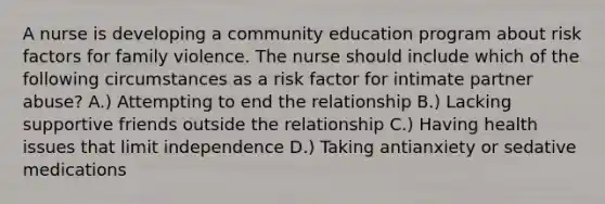 A nurse is developing a community education program about risk factors for family violence. The nurse should include which of the following circumstances as a risk factor for intimate partner abuse? A.) Attempting to end the relationship B.) Lacking supportive friends outside the relationship C.) Having health issues that limit independence D.) Taking antianxiety or sedative medications