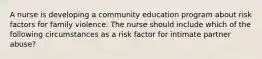 A nurse is developing a community education program about risk factors for family violence. The nurse should include which of the following circumstances as a risk factor for intimate partner abuse?