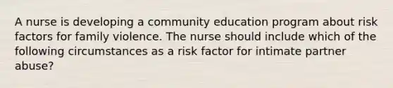 A nurse is developing a community education program about risk factors for family violence. The nurse should include which of the following circumstances as a risk factor for intimate partner abuse?