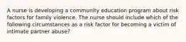 A nurse is developing a community education program about risk factors for family violence. The nurse should include which of the following circumstances as a risk factor for becoming a victim of intimate partner abuse?