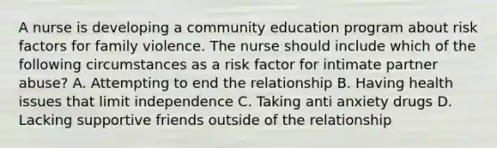 A nurse is developing a community education program about risk factors for family violence. The nurse should include which of the following circumstances as a risk factor for intimate partner abuse? A. Attempting to end the relationship B. Having health issues that limit independence C. Taking anti anxiety drugs D. Lacking supportive friends outside of the relationship