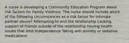 A nurse is developing a Community Education Program about risk factors for Family Violence. The nurse should include which of the following circumstances as a risk factor for intimate partner abuse? Attempting to end the relationship Lacking support of friends outside of the relationship Having health issues that limit Independence Taking anti anxiety or sedative medications