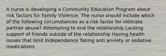 A nurse is developing a Community Education Program about risk factors for Family Violence. The nurse should include which of the following circumstances as a risk factor for intimate partner abuse? Attempting to end the relationship Lacking support of friends outside of the relationship Having health issues that limit Independence Taking anti anxiety or sedative medications