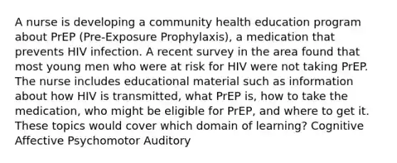 A nurse is developing a community health education program about PrEP (Pre-Exposure Prophylaxis), a medication that prevents HIV infection. A recent survey in the area found that most young men who were at risk for HIV were not taking PrEP. The nurse includes educational material such as information about how HIV is transmitted, what PrEP is, how to take the medication, who might be eligible for PrEP, and where to get it. These topics would cover which domain of learning? Cognitive Affective Psychomotor Auditory