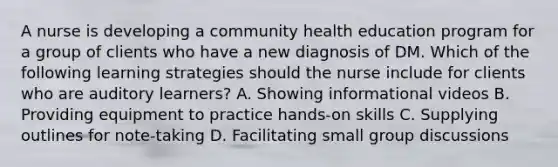 A nurse is developing a community health education program for a group of clients who have a new diagnosis of DM. Which of the following learning strategies should the nurse include for clients who are auditory learners? A. Showing informational videos B. Providing equipment to practice hands-on skills C. Supplying outlines for note-taking D. Facilitating small group discussions