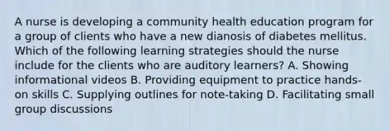 A nurse is developing a community health education program for a group of clients who have a new dianosis of diabetes mellitus. Which of the following learning strategies should the nurse include for the clients who are auditory learners? A. Showing informational videos B. Providing equipment to practice hands-on skills C. Supplying outlines for note-taking D. Facilitating small group discussions