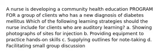 A nurse is developing a community health education PROGRAM FOR a group of clients who has a new diagnosis of diabetes mellitus Which of the following learning strategies should the nurse include for clients who are auditory learning? a. Showing photographs of sites for injection b. Providing equipment to practice hands-on skills c. Supplying outlines for note-taking d. Facilitating small group discussion