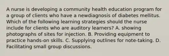 A nurse is developing a community health education program for a group of clients who have a newdiagnosis of diabetes mellitus. Which of the following learning strategies should the nurse include for clients who are auditory learners? A. showing photographs of sites for injection. B. Providing equipment to practice hands-on skills. C. Supplying outlines for note-taking. D. Facilitating small <a href='https://www.questionai.com/knowledge/k7AcVznlb6-group-discussion' class='anchor-knowledge'>group discussion</a>s.