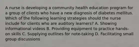 A nurse is developing a community health education program for a group of clients who have a new diagnosis of diabetes mellitus. Which of the following learning strategies should the nurse include for clients who are auditory learners? A. Showing informational videos B. Providing equipment to practice hands-on skills C. Supplying outlines for note-taking D. Facilitating small group discussions