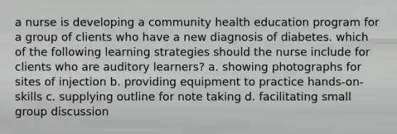 a nurse is developing a community health education program for a group of clients who have a new diagnosis of diabetes. which of the following learning strategies should the nurse include for clients who are auditory learners? a. showing photographs for sites of injection b. providing equipment to practice hands-on-skills c. supplying outline for note taking d. facilitating small group discussion