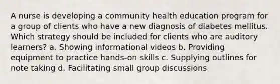 A nurse is developing a community health education program for a group of clients who have a new diagnosis of diabetes mellitus. Which strategy should be included for clients who are auditory learners? a. Showing informational videos b. Providing equipment to practice hands-on skills c. Supplying outlines for note taking d. Facilitating small group discussions