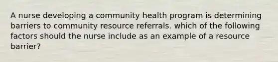 A nurse developing a community health program is determining barriers to community resource referrals. which of the following factors should the nurse include as an example of a resource barrier?