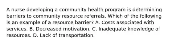 A nurse developing a community health program is determining barriers to community resource referrals. Which of the following is an example of a resource barrier? A. Costs associated with services. B. Decreased motivation. C. Inadequate knowledge of resources. D. Lack of transportation.