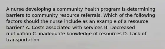 A nurse developing a community health program is determining barriers to community resource referrals. Which of the following factors should the nurse include as an example of a resource barrier? A. Costs associated with services B. Decreased motivation C. inadequate knowledge of resources D. Lack of transportation